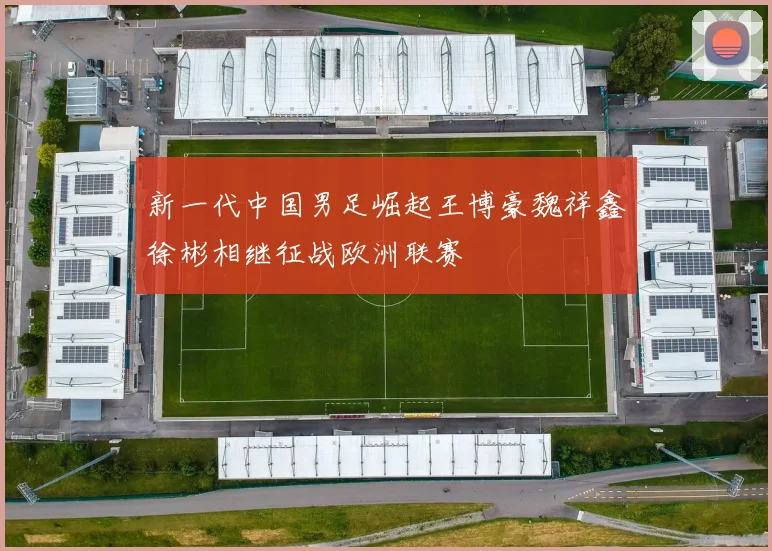新一代中国男足崛起王博豪魏祥鑫徐彬相继征战欧洲联赛