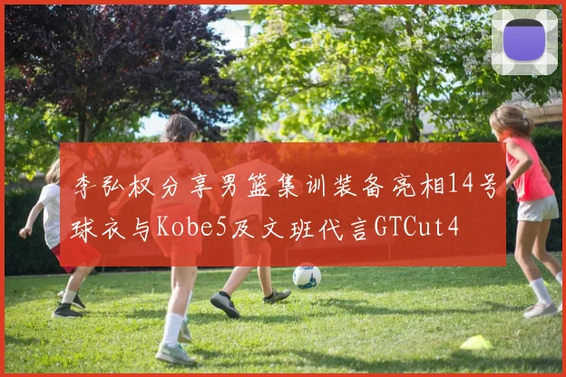 李弘权分享男篮集训装备亮相14号球衣与Kobe5及文班代言GTCut4