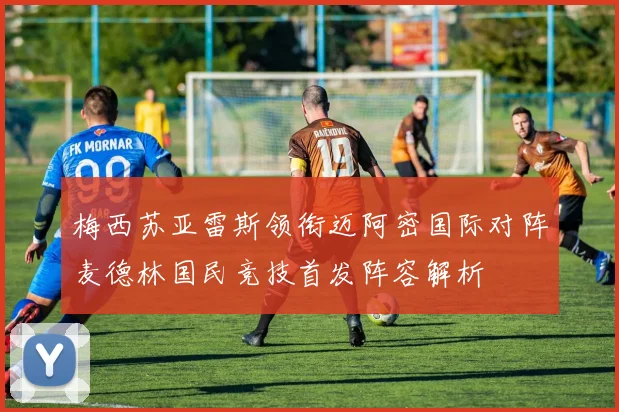 梅西苏亚雷斯领衔迈阿密国际对阵麦德林国民竞技首发阵容解析