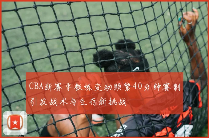 CBA新赛季教练变动频繁40分钟赛制引发战术与生存新挑战