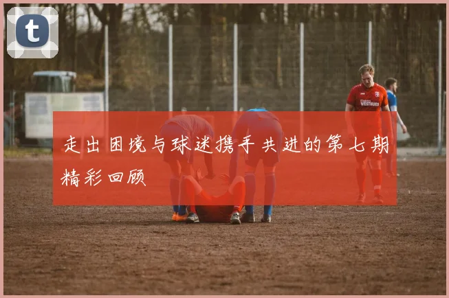 走出困境与球迷携手共进的第七期精彩回顾