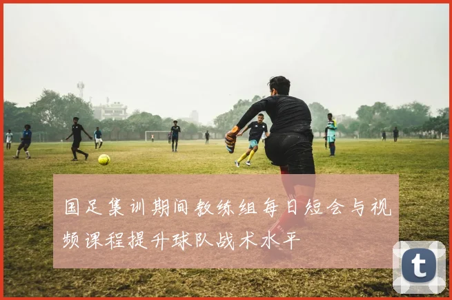 国足集训期间教练组每日短会与视频课程提升球队战术水平