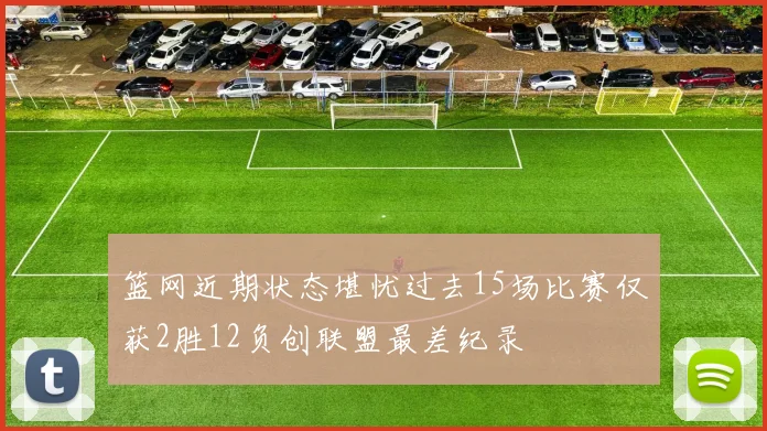 篮网近期状态堪忧过去15场比赛仅获2胜12负创联盟最差纪录