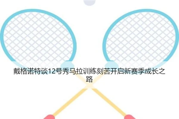 戴格诺特谈12号秀马拉训练刻苦开启新赛季成长之路